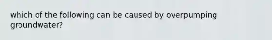 which of the following can be caused by overpumping groundwater?