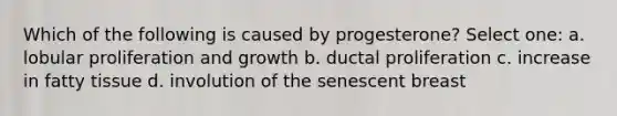 Which of the following is caused by progesterone? Select one: a. lobular proliferation and growth b. ductal proliferation c. increase in fatty tissue d. involution of the senescent breast