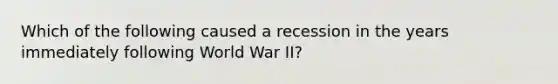 Which of the following caused a recession in the years immediately following World War II?