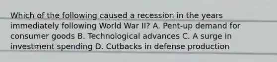 Which of the following caused a recession in the years immediately following World War II? A. Pent-up demand for consumer goods B. Technological advances C. A surge in investment spending D. Cutbacks in defense production