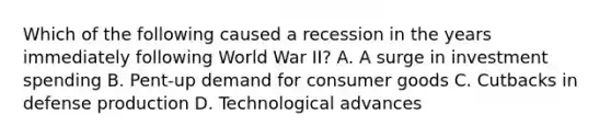 Which of the following caused a recession in the years immediately following World War II? A. A surge in investment spending B. Pent-up demand for consumer goods C. Cutbacks in defense production D. Technological advances