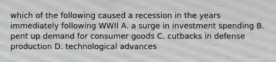 which of the following caused a recession in the years immediately following WWII A. a surge in investment spending B. pent up demand for consumer goods C. cutbacks in defense production D. technological advances