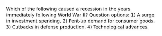 Which of the following caused a recession in the years immediately following World War II? Question options: 1) A surge in investment spending. 2) Pent-up demand for consumer goods. 3) Cutbacks in defense production. 4) Technological advances.