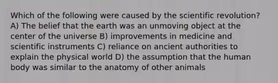 Which of the following were caused by the scientific revolution? A) The belief that the earth was an unmoving object at the center of the universe B) improvements in medicine and scientific instruments C) reliance on ancient authorities to explain the physical world D) the assumption that the human body was similar to the anatomy of other animals