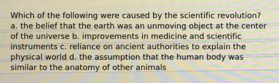 Which of the following were caused by the scientific revolution? a. the belief that the earth was an unmoving object at the center of the universe b. improvements in medicine and scientific instruments c. reliance on ancient authorities to explain the physical world d. the assumption that the human body was similar to the anatomy of other animals