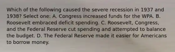 Which of the following caused the severe recession in 1937 and 1938? Select one: A. Congress increased funds for the WPA. B. Roosevelt embraced deficit spending. C. Roosevelt, Congress, and the Federal Reserve cut spending and attempted to balance the budget. D. The Federal Reserve made it easier for Americans to borrow money.