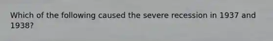 Which of the following caused the severe recession in 1937 and 1938?