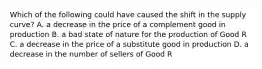 Which of the following could have caused the shift in the supply​ curve? A. a decrease in the price of a complement good in production B. a bad state of nature for the production of Good R C. a decrease in the price of a substitute good in production D. a decrease in the number of sellers of Good R