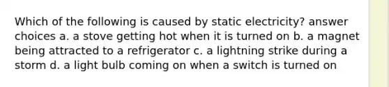 Which of the following is caused by static electricity? answer choices a. a stove getting hot when it is turned on b. a magnet being attracted to a refrigerator c. a lightning strike during a storm d. a light bulb coming on when a switch is turned on