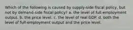 Which of the following is caused by supply-side fiscal policy, but not by demand-side fiscal policy? a. the level of full-employment output. b. the price level. c. the level of real GDP. d. both the level of full-employment output and the price level.