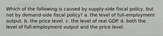 Which of the following is caused by supply-side fiscal policy, but not by demand-side fiscal policy? a. the level of full-employment output. b. the price level. c. the level of real GDP. d. both the level of full-employment output and the price level.