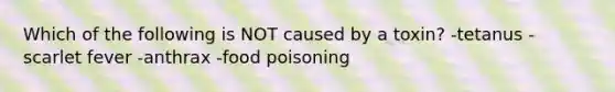 Which of the following is NOT caused by a toxin? -tetanus -scarlet fever -anthrax -food poisoning