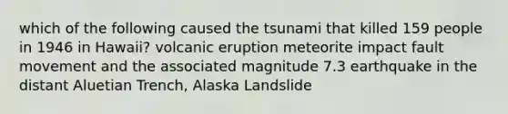 which of the following caused the tsunami that killed 159 people in 1946 in Hawaii? volcanic eruption meteorite impact fault movement and the associated magnitude 7.3 earthquake in the distant Aluetian Trench, Alaska Landslide