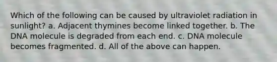 Which of the following can be caused by ultraviolet radiation in sunlight? a. Adjacent thymines become linked together. b. The DNA molecule is degraded from each end. c. DNA molecule becomes fragmented. d. All of the above can happen.