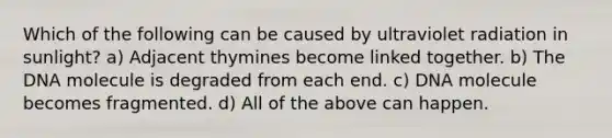 Which of the following can be caused by ultraviolet radiation in sunlight? a) Adjacent thymines become linked together. b) The DNA molecule is degraded from each end. c) DNA molecule becomes fragmented. d) All of the above can happen.