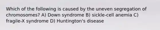 Which of the following is caused by the uneven segregation of chromosomes? A) Down syndrome B) sickle-cell anemia C) fragile-X syndrome D) Huntington's disease