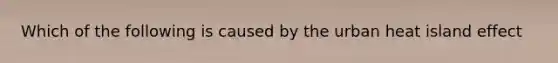 Which of the following is caused by the urban heat island effect