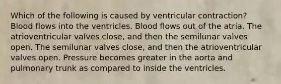 Which of the following is caused by ventricular contraction? Blood flows into the ventricles. Blood flows out of the atria. The atrioventricular valves close, and then the semilunar valves open. The semilunar valves close, and then the atrioventricular valves open. Pressure becomes greater in the aorta and pulmonary trunk as compared to inside the ventricles.