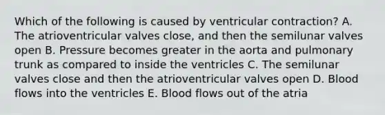 Which of the following is caused by ventricular contraction? A. The atrioventricular valves close, and then the semilunar valves open B. Pressure becomes greater in the aorta and pulmonary trunk as compared to inside the ventricles C. The semilunar valves close and then the atrioventricular valves open D. Blood flows into the ventricles E. Blood flows out of the atria