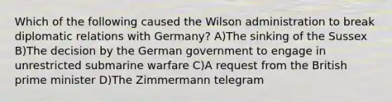 Which of the following caused the Wilson administration to break diplomatic relations with Germany? A)The sinking of the Sussex B)The decision by the German government to engage in unrestricted submarine warfare C)A request from the British prime minister D)The Zimmermann telegram