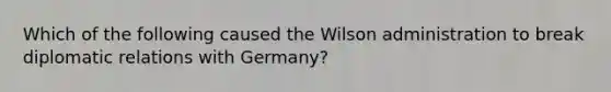 Which of the following caused the Wilson administration to break diplomatic relations with Germany?