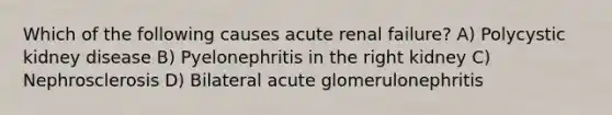 Which of the following causes acute renal failure? A) Polycystic kidney disease B) Pyelonephritis in the right kidney C) Nephrosclerosis D) Bilateral acute glomerulonephritis