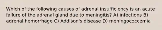 Which of the following causes of adrenal insufficiency is an acute failure of the adrenal gland due to meningitis? A) infections B) adrenal hemorrhage C) Addison's disease D) meningococcemia