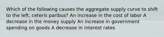 Which of the following causes the aggregate supply curve to shift to the left, ceteris paribus? An increase in the cost of labor A decrease in the money supply An increase in government spending on goods A decrease in interest rates