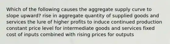 Which of the following causes the aggregate supply curve to slope upward? rise in aggregate quantity of supplied goods and services the lure of higher profits to induce continued production constant price level for intermediate goods and services fixed cost of inputs combined with rising prices for outputs