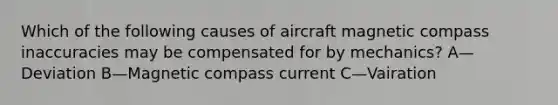 Which of the following causes of aircraft magnetic compass inaccuracies may be compensated for by mechanics? A—Deviation B—Magnetic compass current C—Vairation