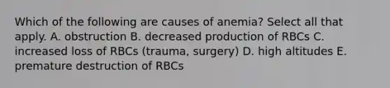 Which of the following are causes of anemia? Select all that apply. A. obstruction B. decreased production of RBCs C. increased loss of RBCs (trauma, surgery) D. high altitudes E. premature destruction of RBCs