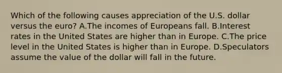 Which of the following causes appreciation of the U.S. dollar versus the euro? A.The incomes of Europeans fall. B.Interest rates in the United States are higher than in Europe. C.The price level in the United States is higher than in Europe. D.Speculators assume the value of the dollar will fall in the future.