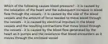 Which of the following causes blood pressure? - it is caused by the relaxation of the heart and the subsequent increase in blood flow through the vessels - it is caused by the size of the blood vessels and the amount of force needed to move blood through the vessels - it is caused by electrical impulses in the blood vessels and the resulting contractions that move blood through the vessels - it is caused by the blood flow generated by the heart as it pumps and the resistance that blood encounters as it moves through the enclosed vessel