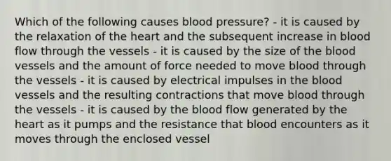 Which of the following causes blood pressure? - it is caused by the relaxation of <a href='https://www.questionai.com/knowledge/kya8ocqc6o-the-heart' class='anchor-knowledge'>the heart</a> and the subsequent increase in blood flow through the vessels - it is caused by the size of <a href='https://www.questionai.com/knowledge/k7oXMfj7lk-the-blood' class='anchor-knowledge'>the blood</a> vessels and the amount of force needed to move blood through the vessels - it is caused by electrical impulses in the blood vessels and the resulting contractions that move blood through the vessels - it is caused by the blood flow generated by the heart as it pumps and the resistance that blood encounters as it moves through the enclosed vessel