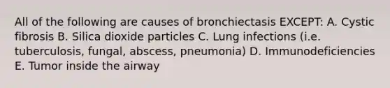 All of the following are causes of bronchiectasis EXCEPT: A. Cystic fibrosis B. Silica dioxide particles C. Lung infections (i.e. tuberculosis, fungal, abscess, pneumonia) D. Immunodeficiencies E. Tumor inside the airway