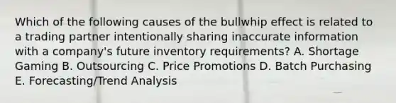 Which of the following causes of the bullwhip effect is related to a trading partner intentionally sharing inaccurate information with a company's future inventory requirements? A. Shortage Gaming B. Outsourcing C. Price Promotions D. Batch Purchasing E. Forecasting/Trend Analysis