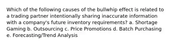 Which of the following causes of the bullwhip effect is related to a trading partner intentionally sharing inaccurate information with a company's future inventory requirements? a. Shortage Gaming b. Outsourcing c. Price Promotions d. Batch Purchasing e. Forecasting/Trend Analysis