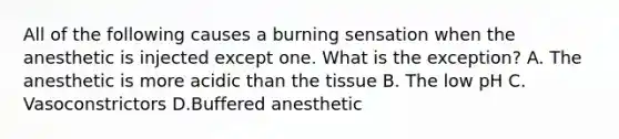 All of the following causes a burning sensation when the anesthetic is injected except one. What is the exception? A. The anesthetic is more acidic than the tissue B. The low pH C. Vasoconstrictors D.Buffered anesthetic