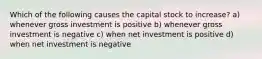 Which of the following causes the capital stock to increase? a) whenever gross investment is positive b) whenever gross investment is negative c) when net investment is positive d) when net investment is negative