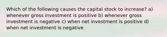 Which of the following causes the capital stock to increase? a) whenever gross investment is positive b) whenever gross investment is negative c) when net investment is positive d) when net investment is negative