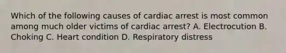 Which of the following causes of cardiac arrest is most common among much older victims of cardiac arrest? A. Electrocution B. Choking C. Heart condition D. Respiratory distress