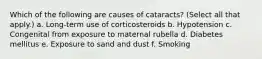 Which of the following are causes of cataracts? (Select all that apply.) a. Long-term use of corticosteroids b. Hypotension c. Congenital from exposure to maternal rubella d. Diabetes mellitus e. Exposure to sand and dust f. Smoking