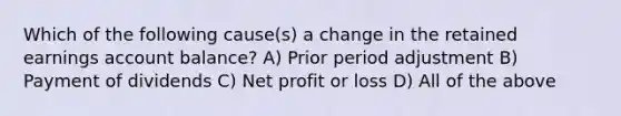 Which of the following cause(s) a change in the retained earnings account balance? A) Prior period adjustment B) Payment of dividends C) Net profit or loss D) All of the above