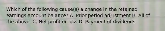 Which of the following cause(s) a change in the retained earnings account balance? A. Prior period adjustment B. All of the above. C. Net profit or loss D. Payment of dividends