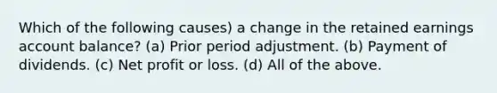 Which of the following causes) a change in the retained earnings account balance? (a) Prior period adjustment. (b) Payment of dividends. (c) Net profit or loss. (d) All of the above.