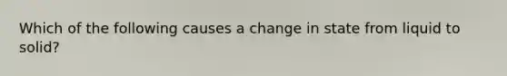 Which of the following causes a change in state from liquid to solid?