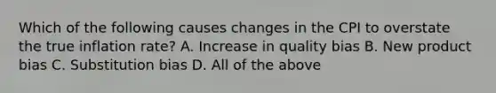 Which of the following causes changes in the CPI to overstate the true inflation rate? A. Increase in quality bias B. New product bias C. Substitution bias D. All of the above