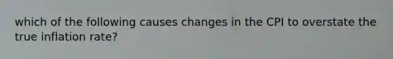 which of the following causes changes in the CPI to overstate the true inflation​ rate?