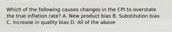 Which of the following causes changes in the CPI to overstate the true inflation​ rate? A. New product bias B. Substitution bias C. Increase in quality bias D. All of the above