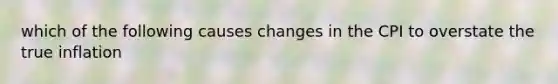 which of the following causes changes in the CPI to overstate the true inflation